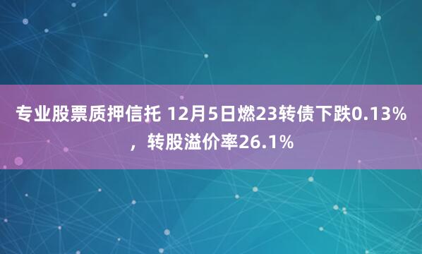 专业股票质押信托 12月5日燃23转债下跌0.13%，转股溢价率26.1%