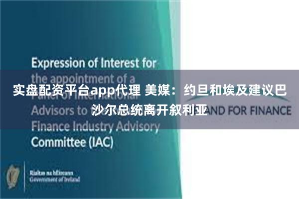 实盘配资平台app代理 美媒：约旦和埃及建议巴沙尔总统离开叙利亚