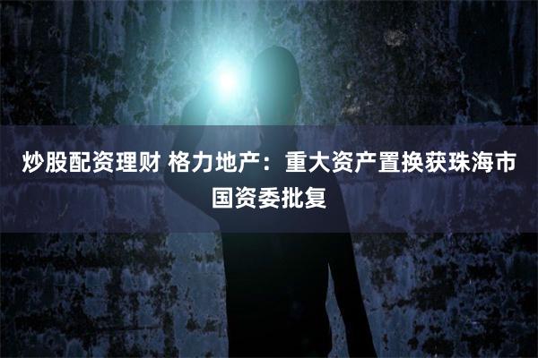 炒股配资理财 格力地产：重大资产置换获珠海市国资委批复