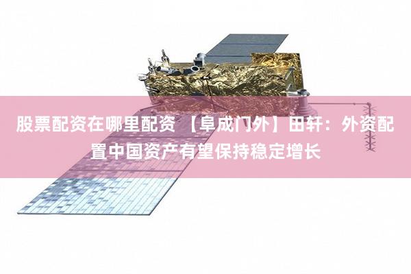 股票配资在哪里配资 【阜成门外】田轩：外资配置中国资产有望保持稳定增长
