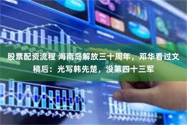 股票配资流程 海南岛解放三十周年，邓华看过文稿后：光写韩先楚，没第四十三军