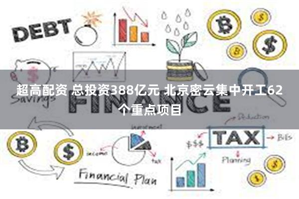 超高配资 总投资388亿元 北京密云集中开工62个重点项目