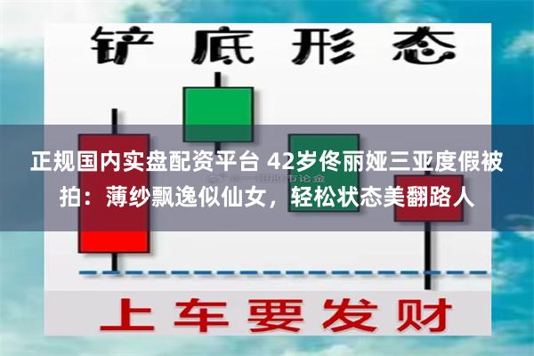 正规国内实盘配资平台 42岁佟丽娅三亚度假被拍：薄纱飘逸似仙女，轻松状态美翻路人