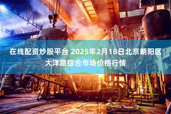 在线配资炒股平台 2025年2月18日北京朝阳区大洋路综合市场价格行情