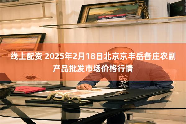 线上配资 2025年2月18日北京京丰岳各庄农副产品批发市场价格行情