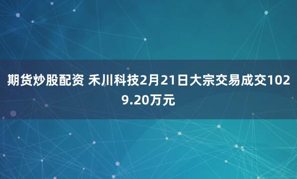 期货炒股配资 禾川科技2月21日大宗交易成交1029.20万元