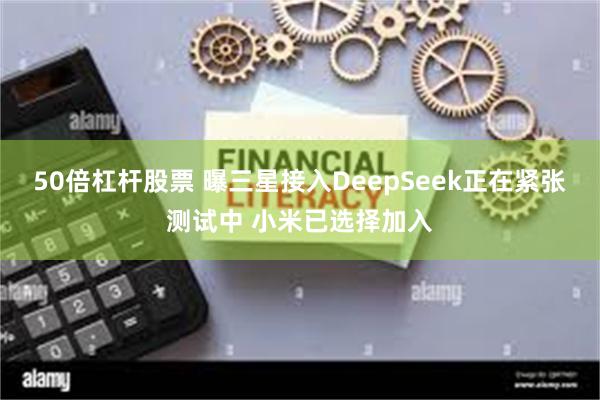 50倍杠杆股票 曝三星接入DeepSeek正在紧张测试中 小米已选择加入