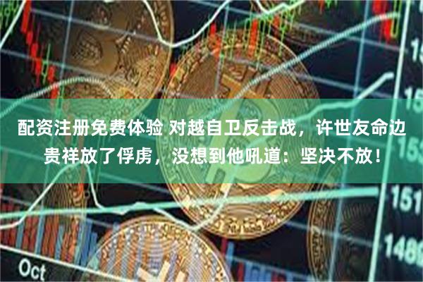 配资注册免费体验 对越自卫反击战，许世友命边贵祥放了俘虏，没想到他吼道：坚决不放！