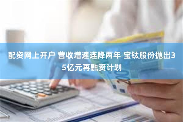 配资网上开户 营收增速连降两年 宝钛股份抛出35亿元再融资计划