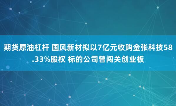 期货原油杠杆 国风新材拟以7亿元收购金张科技58.33%股权 标的公司曾闯关创业板