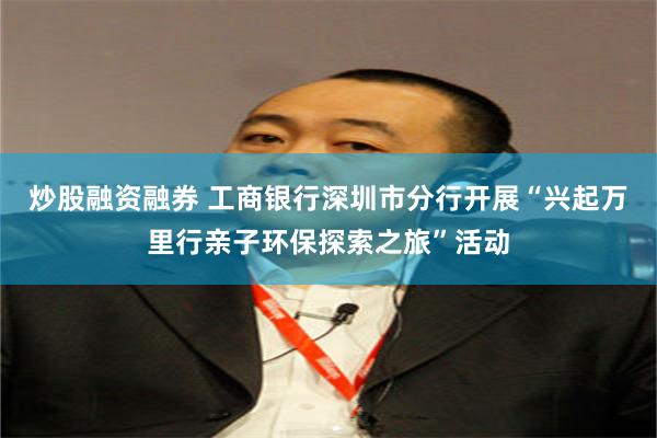 炒股融资融券 工商银行深圳市分行开展“兴起万里行亲子环保探索之旅”活动