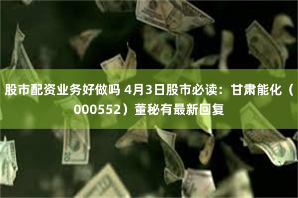 股市配资业务好做吗 4月3日股市必读：甘肃能化（000552）董秘有最新回复