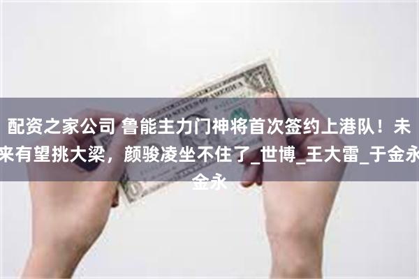 配资之家公司 鲁能主力门神将首次签约上港队！未来有望挑大梁，颜骏凌坐不住了_世博_王大雷_于金永