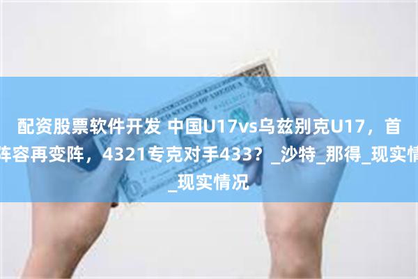 配资股票软件开发 中国U17vs乌兹别克U17，首发阵容再变阵，4321专克对手433？_沙特_那得_现实情况