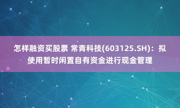 怎样融资买股票 常青科技(603125.SH)：拟使用暂时闲置自有资金进行现金管理