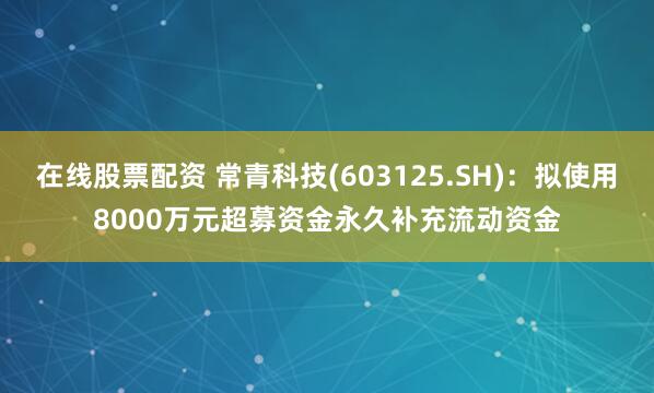 在线股票配资 常青科技(603125.SH)：拟使用8000万元超募资金永久补充流动资金