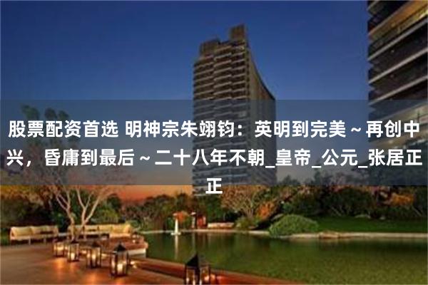 股票配资首选 明神宗朱翊钧：英明到完美～再创中兴，昏庸到最后～二十八年不朝_皇帝_公元_张居正