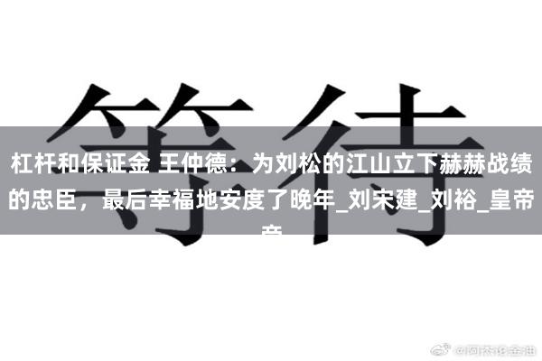杠杆和保证金 王仲德：为刘松的江山立下赫赫战绩的忠臣，最后幸福地安度了晚年_刘宋建_刘裕_皇帝