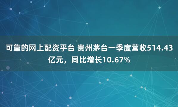 可靠的网上配资平台 贵州茅台一季度营收514.43亿元，同比增长10.67%