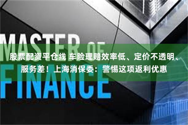 股票配资平仓线 车险理赔效率低、定价不透明、服务差！上海消保委：警惕这项返利优惠