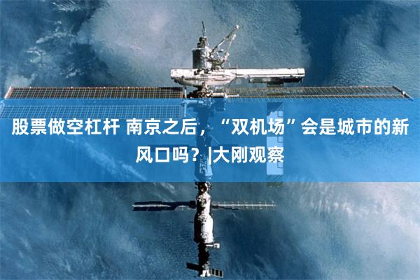 股票做空杠杆 南京之后，“双机场”会是城市的新风口吗？|大刚观察