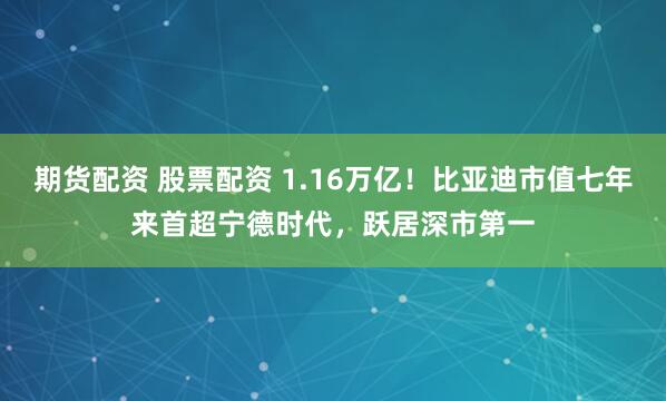 期货配资 股票配资 1.16万亿！比亚迪市值七年来首超宁德时代，跃居深市第一