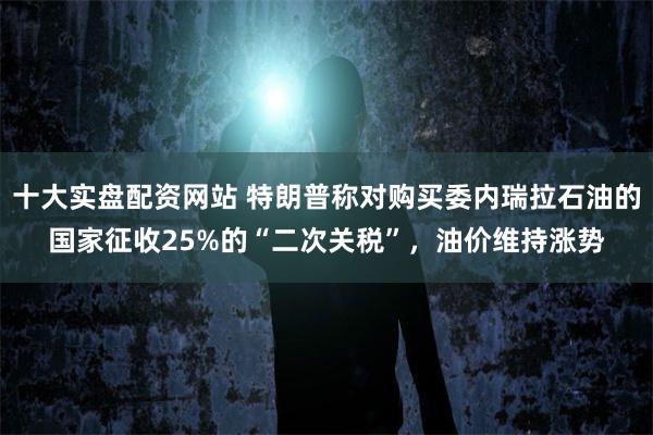 十大实盘配资网站 特朗普称对购买委内瑞拉石油的国家征收25%的“二次关税”，油价维持涨势