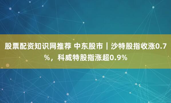 股票配资知识网推荐 中东股市｜沙特股指收涨0.7%，科威特股指涨超0.9%