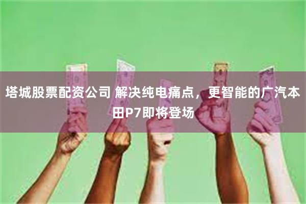塔城股票配资公司 解决纯电痛点，更智能的广汽本田P7即将登场
