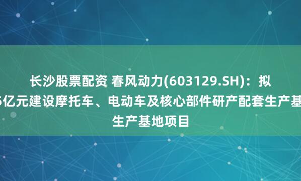 长沙股票配资 春风动力(603129.SH)：拟投资35亿元建设摩托车、电动车及核心部件研产配套生产基地项目
