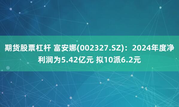 期货股票杠杆 富安娜(002327.SZ)：2024年度净利润为5.42亿元 拟10派6.2元