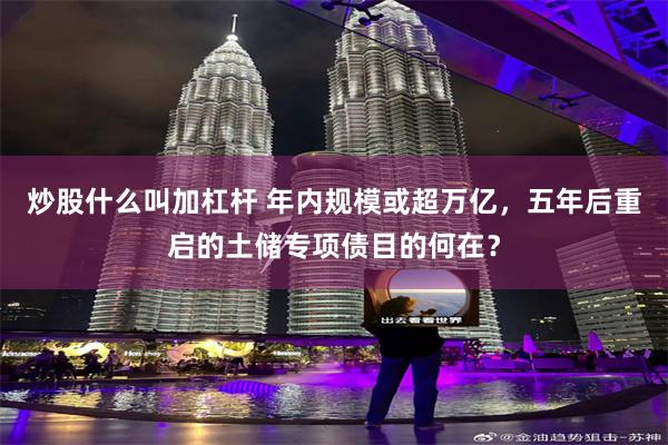 炒股什么叫加杠杆 年内规模或超万亿，五年后重启的土储专项债目的何在？