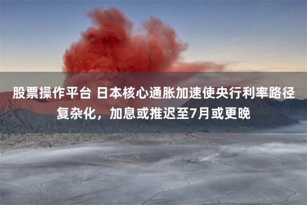 股票操作平台 日本核心通胀加速使央行利率路径复杂化，加息或推迟至7月或更晚