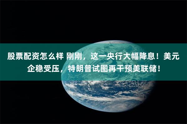 股票配资怎么样 刚刚，这一央行大幅降息！美元企稳受压，特朗普试图再干预美联储！