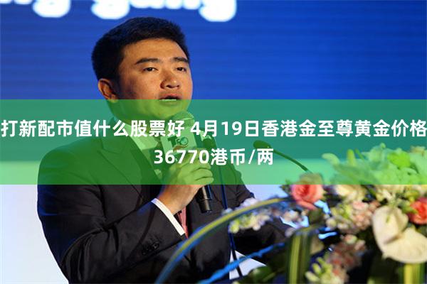 打新配市值什么股票好 4月19日香港金至尊黄金价格36770港币/两