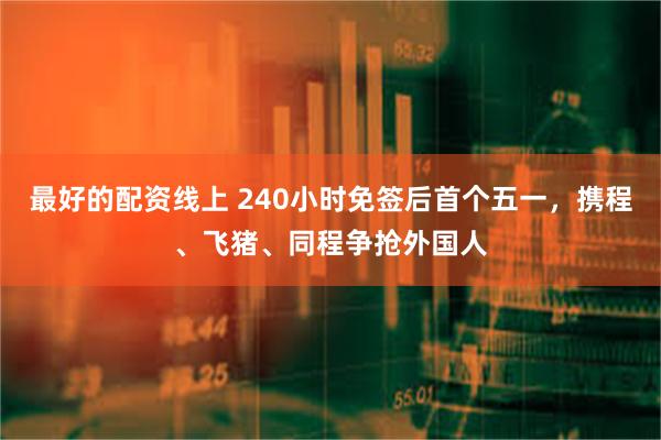 最好的配资线上 240小时免签后首个五一，携程、飞猪、同程争抢外国人