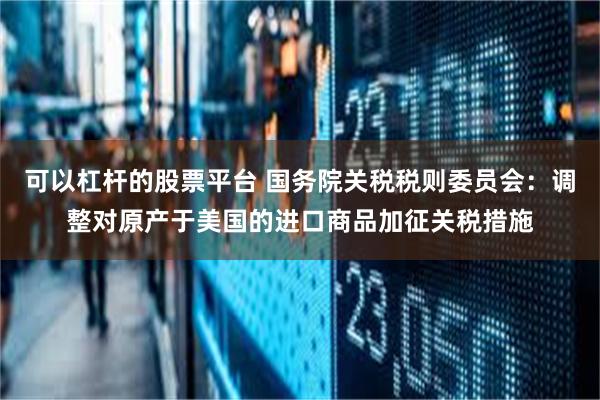 可以杠杆的股票平台 国务院关税税则委员会：调整对原产于美国的进口商品加征关税措施