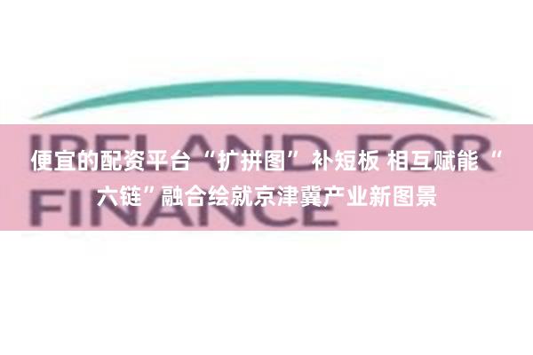 便宜的配资平台 “扩拼图” 补短板 相互赋能 “六链”融合绘就京津冀产业新图景