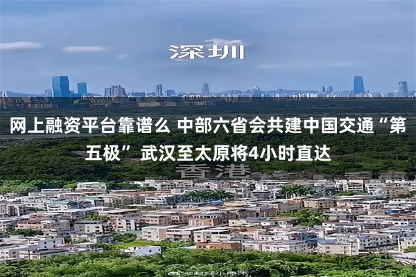 网上融资平台靠谱么 中部六省会共建中国交通“第五极” 武汉至太原将4小时直达