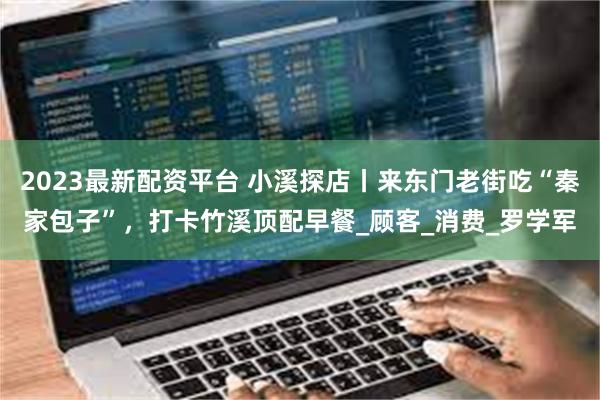2023最新配资平台 小溪探店丨来东门老街吃“秦家包子”，打卡竹溪顶配早餐_顾客_消费_罗学军