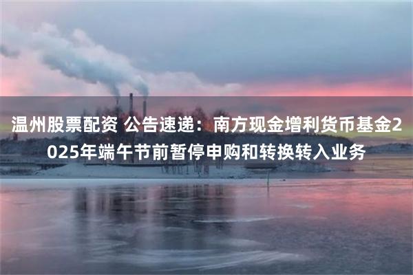 温州股票配资 公告速递：南方现金增利货币基金2025年端午节前暂停申购和转换转入业务