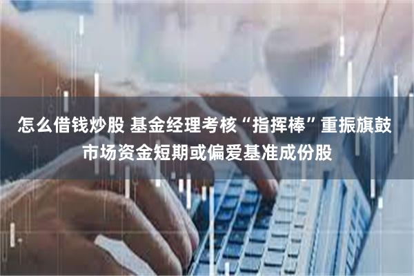怎么借钱炒股 基金经理考核“指挥棒”重振旗鼓 市场资金短期或偏爱基准成份股