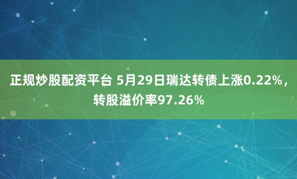 正规炒股配资平台 5月29日瑞达转债上涨0.22%，转股溢价率97.26%