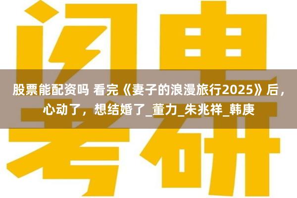 股票能配资吗 看完《妻子的浪漫旅行2025》后，心动了，想结婚了_董力_朱兆祥_韩庚