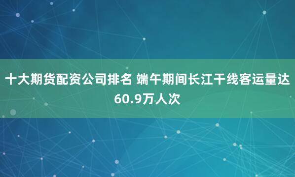 十大期货配资公司排名 端午期间长江干线客运量达60.9万人次