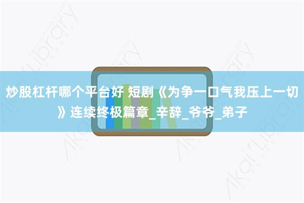 炒股杠杆哪个平台好 短剧《为争一口气我压上一切》连续终极篇章_辛辞_爷爷_弟子