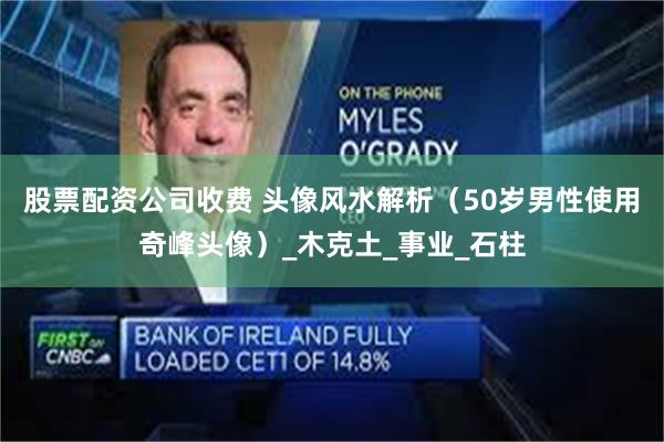 股票配资公司收费 头像风水解析（50岁男性使用奇峰头像）_木克土_事业_石柱