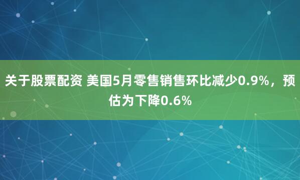 关于股票配资 美国5月零售销售环比减少0.9%，预估为下降0.6%