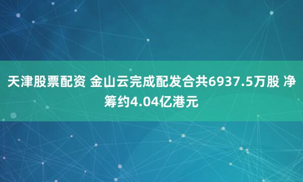 天津股票配资 金山云完成配发合共6937.5万股 净筹约4.04亿港元