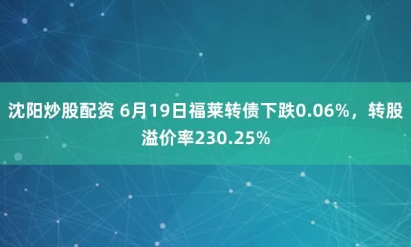 沈阳炒股配资 6月19日福莱转债下跌0.06%，转股溢价率230.25%